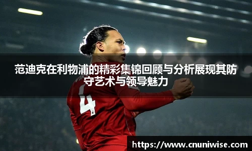 范迪克在利物浦的精彩集锦回顾与分析展现其防守艺术与领导魅力